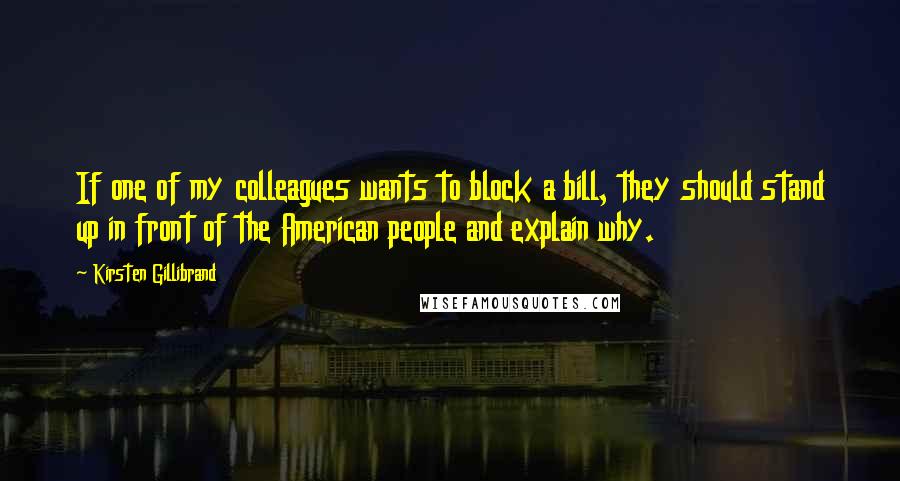 Kirsten Gillibrand Quotes: If one of my colleagues wants to block a bill, they should stand up in front of the American people and explain why.