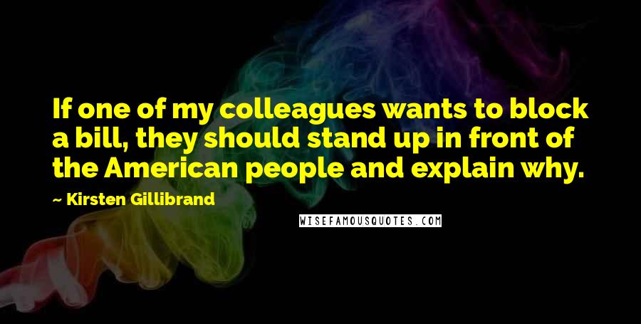 Kirsten Gillibrand Quotes: If one of my colleagues wants to block a bill, they should stand up in front of the American people and explain why.