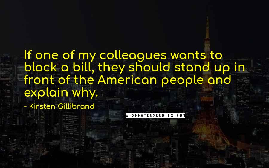 Kirsten Gillibrand Quotes: If one of my colleagues wants to block a bill, they should stand up in front of the American people and explain why.