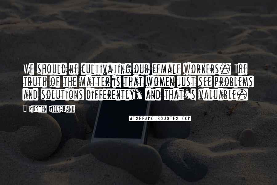Kirsten Gillibrand Quotes: We should be cultivating our female workers. The truth of the matter is that women just see problems and solutions differently, and that's valuable.
