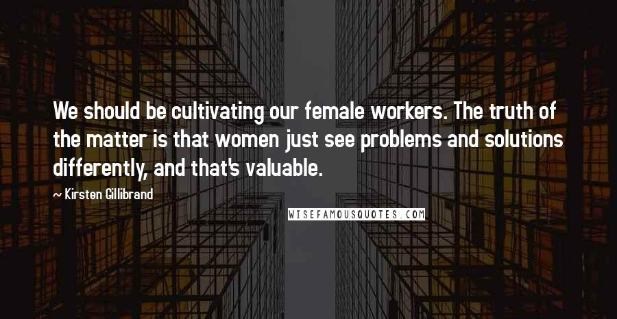 Kirsten Gillibrand Quotes: We should be cultivating our female workers. The truth of the matter is that women just see problems and solutions differently, and that's valuable.
