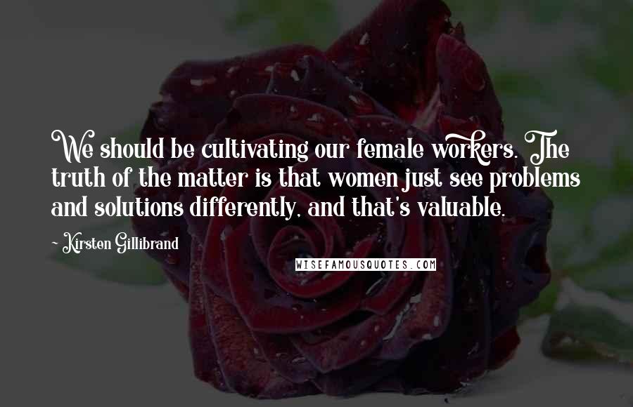 Kirsten Gillibrand Quotes: We should be cultivating our female workers. The truth of the matter is that women just see problems and solutions differently, and that's valuable.