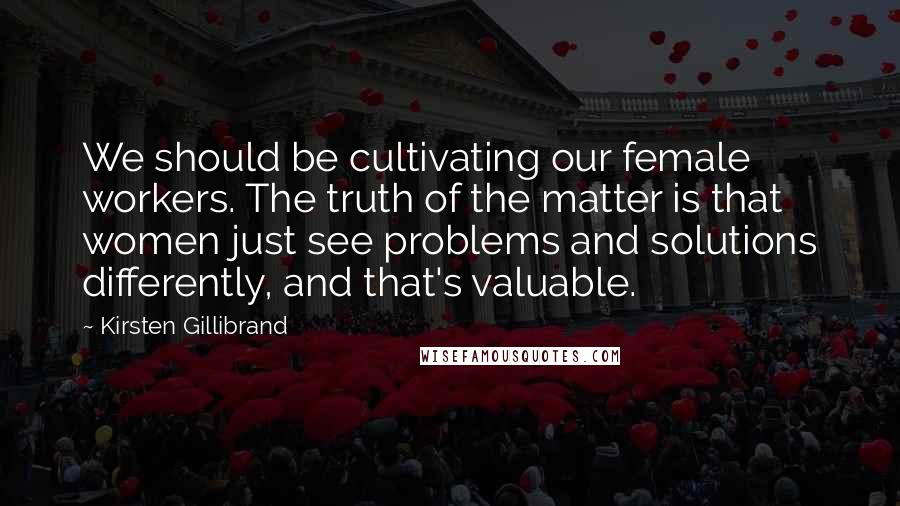 Kirsten Gillibrand Quotes: We should be cultivating our female workers. The truth of the matter is that women just see problems and solutions differently, and that's valuable.