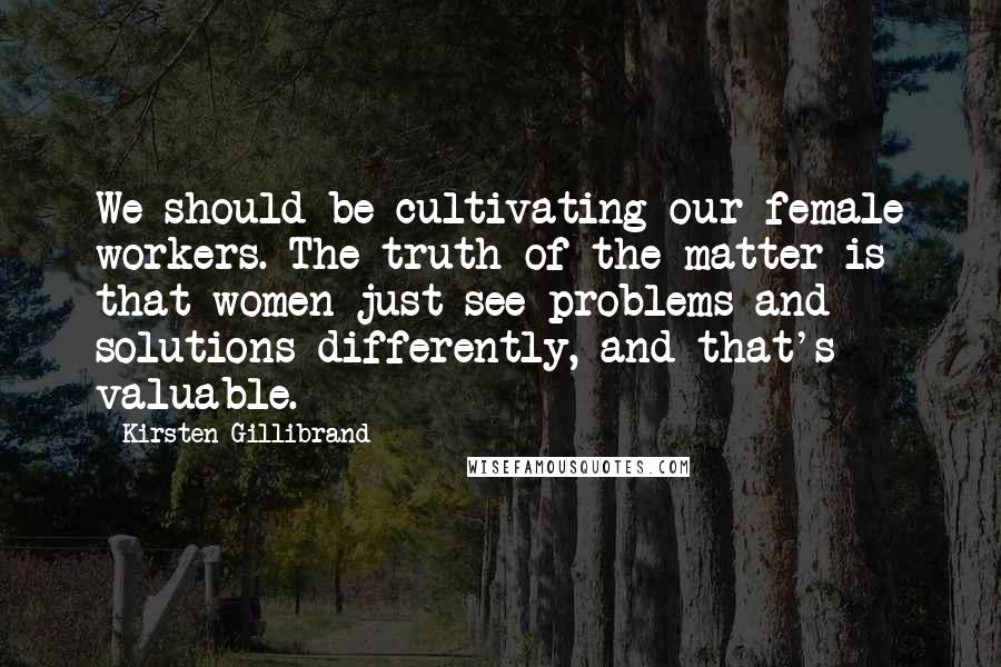 Kirsten Gillibrand Quotes: We should be cultivating our female workers. The truth of the matter is that women just see problems and solutions differently, and that's valuable.