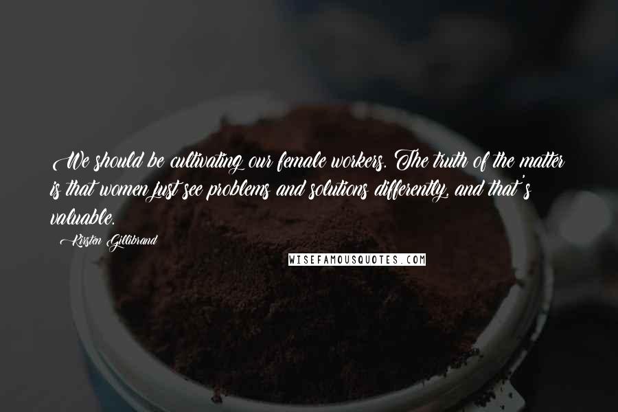 Kirsten Gillibrand Quotes: We should be cultivating our female workers. The truth of the matter is that women just see problems and solutions differently, and that's valuable.