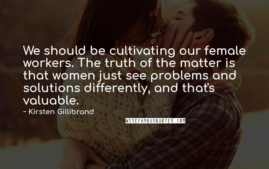 Kirsten Gillibrand Quotes: We should be cultivating our female workers. The truth of the matter is that women just see problems and solutions differently, and that's valuable.