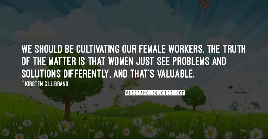 Kirsten Gillibrand Quotes: We should be cultivating our female workers. The truth of the matter is that women just see problems and solutions differently, and that's valuable.