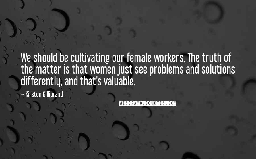 Kirsten Gillibrand Quotes: We should be cultivating our female workers. The truth of the matter is that women just see problems and solutions differently, and that's valuable.
