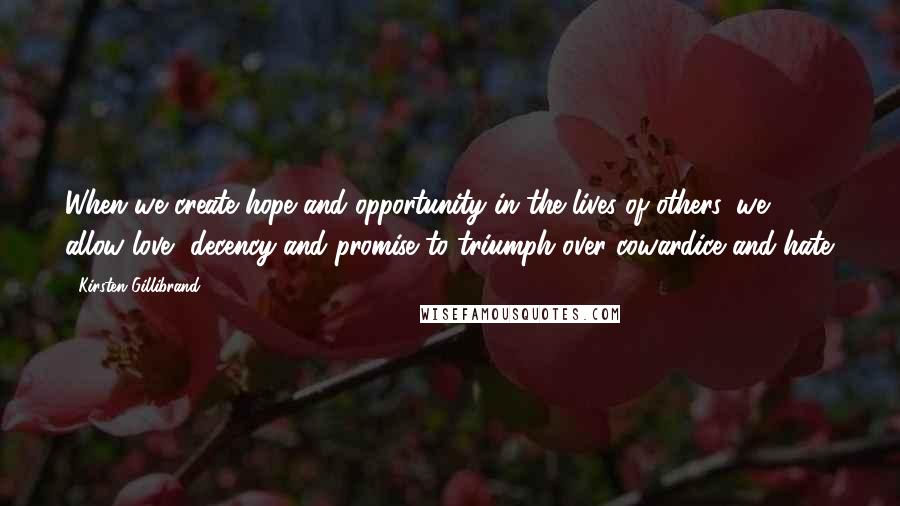 Kirsten Gillibrand Quotes: When we create hope and opportunity in the lives of others, we allow love, decency and promise to triumph over cowardice and hate.