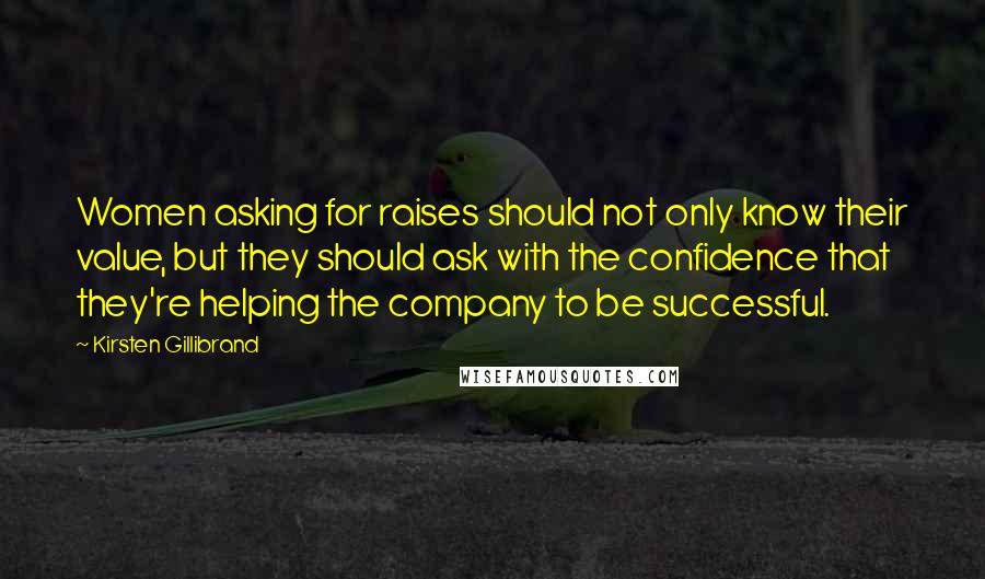 Kirsten Gillibrand Quotes: Women asking for raises should not only know their value, but they should ask with the confidence that they're helping the company to be successful.