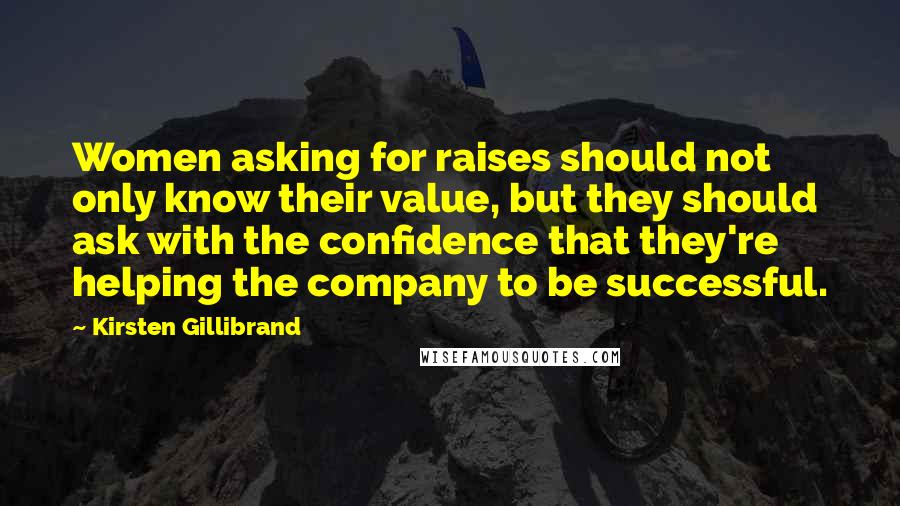 Kirsten Gillibrand Quotes: Women asking for raises should not only know their value, but they should ask with the confidence that they're helping the company to be successful.