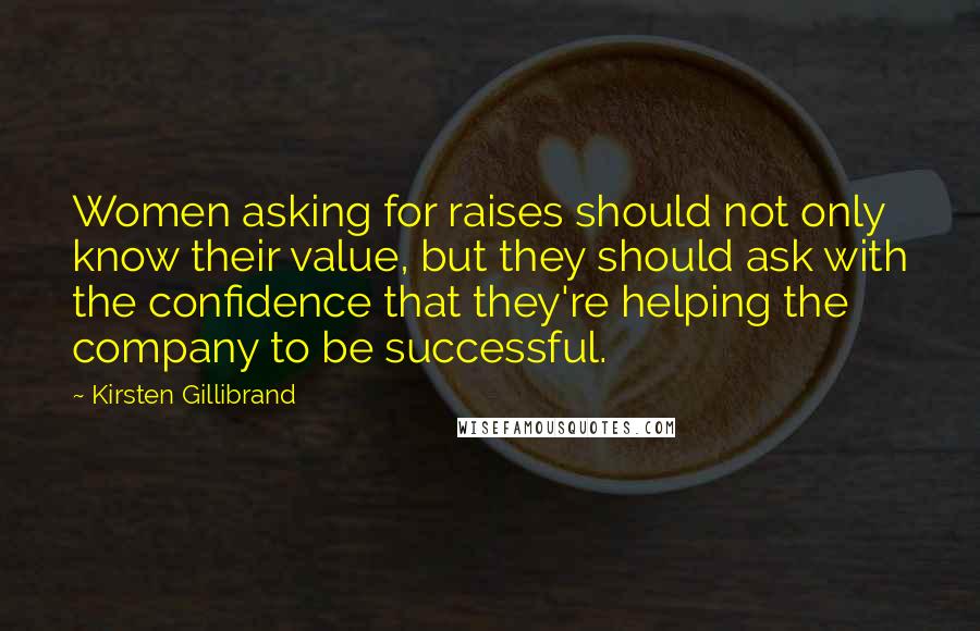 Kirsten Gillibrand Quotes: Women asking for raises should not only know their value, but they should ask with the confidence that they're helping the company to be successful.