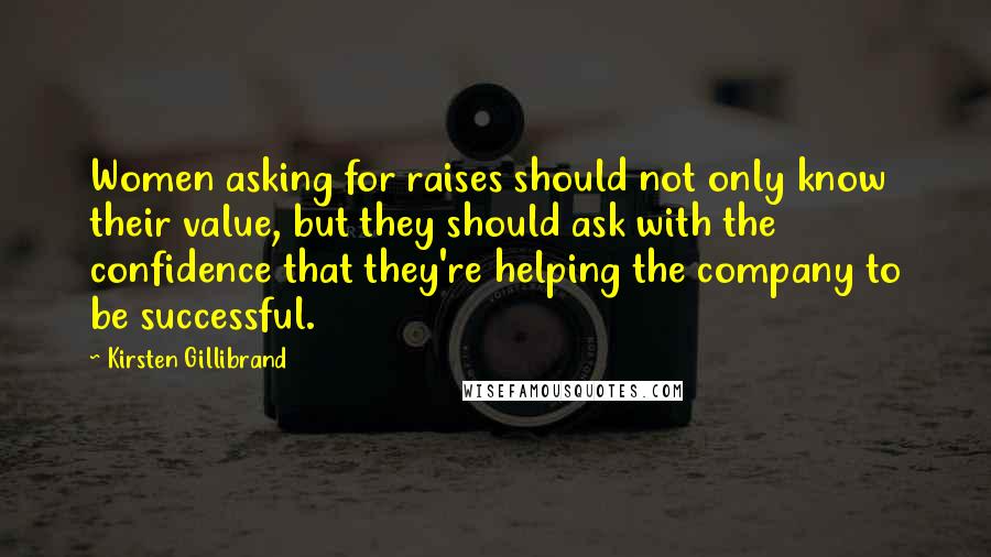 Kirsten Gillibrand Quotes: Women asking for raises should not only know their value, but they should ask with the confidence that they're helping the company to be successful.