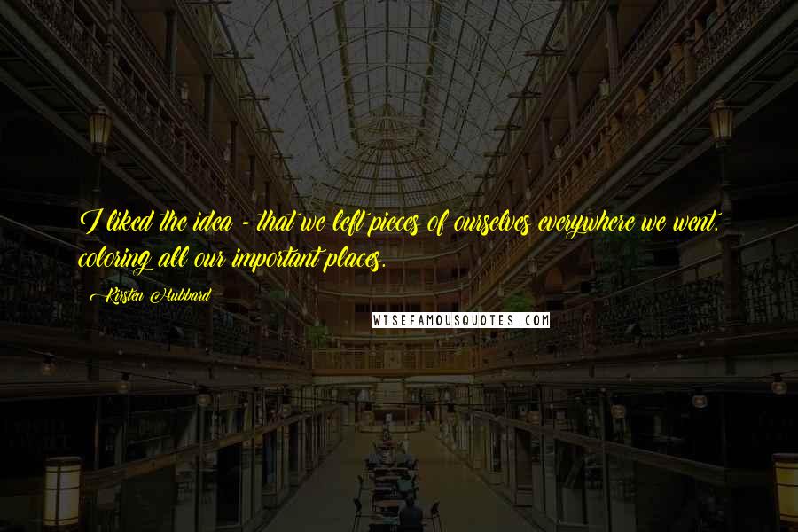 Kirsten Hubbard Quotes: I liked the idea - that we left pieces of ourselves everywhere we went, coloring all our important places.