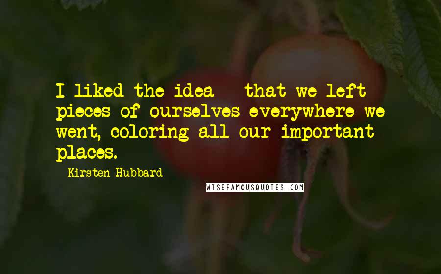 Kirsten Hubbard Quotes: I liked the idea - that we left pieces of ourselves everywhere we went, coloring all our important places.