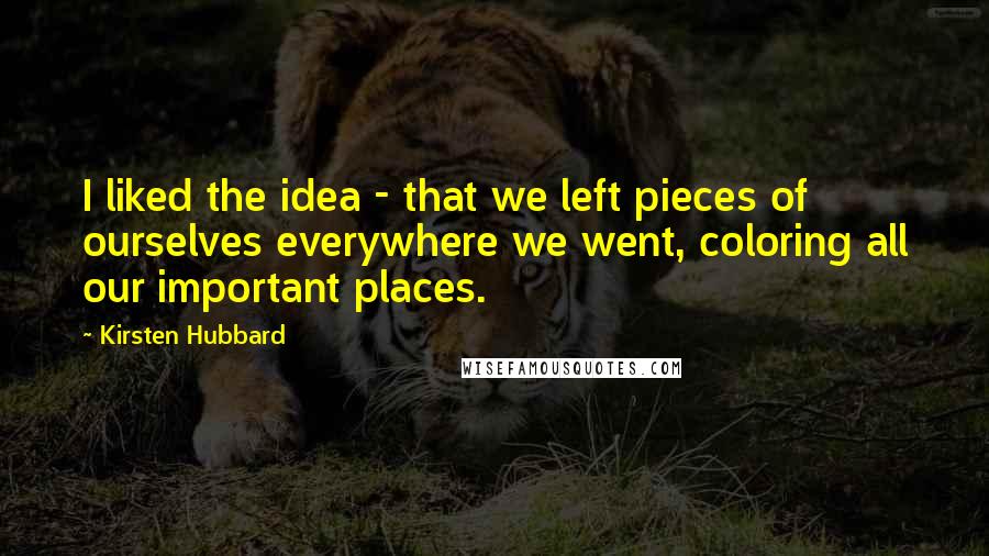 Kirsten Hubbard Quotes: I liked the idea - that we left pieces of ourselves everywhere we went, coloring all our important places.