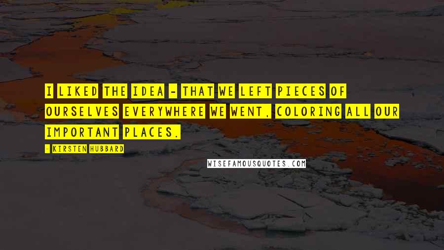 Kirsten Hubbard Quotes: I liked the idea - that we left pieces of ourselves everywhere we went, coloring all our important places.