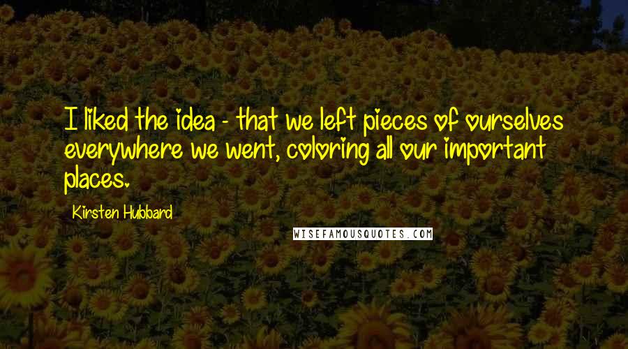 Kirsten Hubbard Quotes: I liked the idea - that we left pieces of ourselves everywhere we went, coloring all our important places.