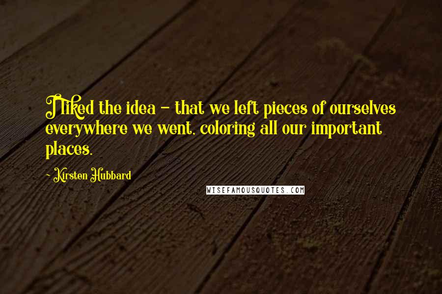 Kirsten Hubbard Quotes: I liked the idea - that we left pieces of ourselves everywhere we went, coloring all our important places.