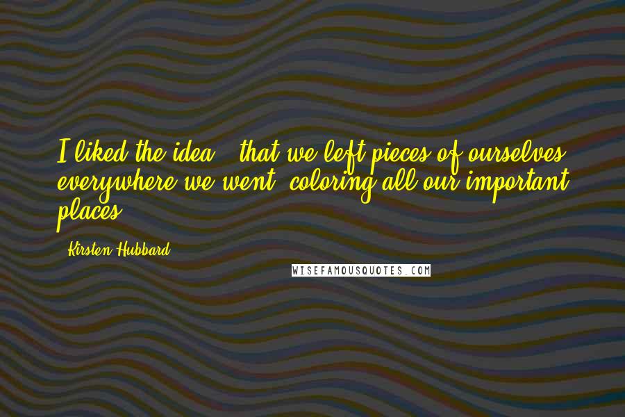 Kirsten Hubbard Quotes: I liked the idea - that we left pieces of ourselves everywhere we went, coloring all our important places.