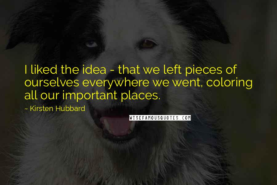 Kirsten Hubbard Quotes: I liked the idea - that we left pieces of ourselves everywhere we went, coloring all our important places.