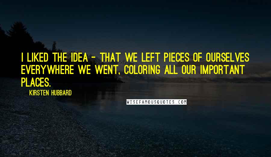 Kirsten Hubbard Quotes: I liked the idea - that we left pieces of ourselves everywhere we went, coloring all our important places.