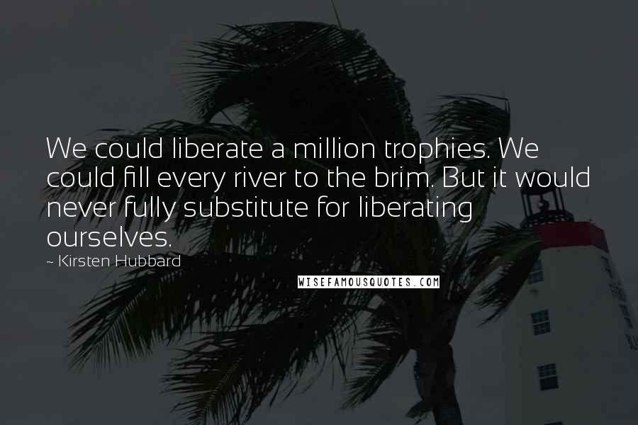 Kirsten Hubbard Quotes: We could liberate a million trophies. We could fill every river to the brim. But it would never fully substitute for liberating ourselves.