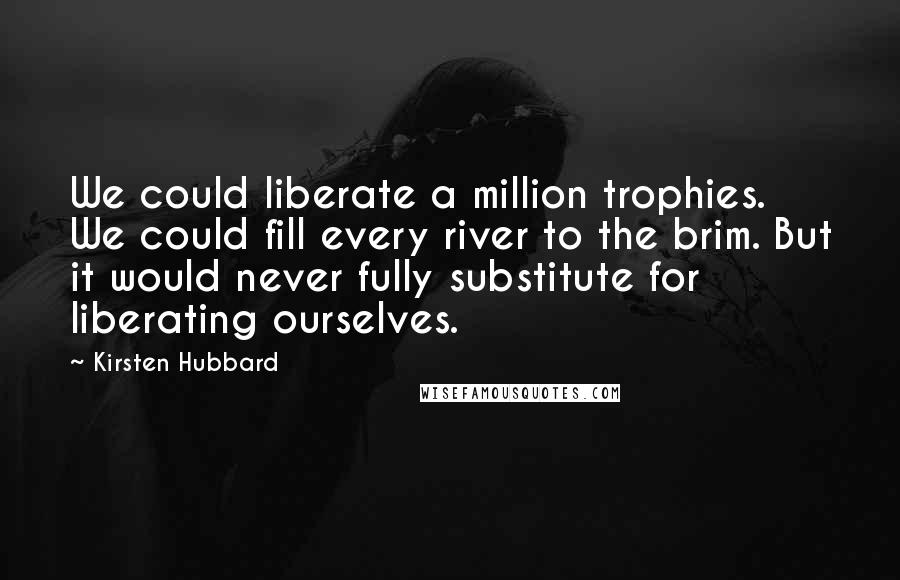 Kirsten Hubbard Quotes: We could liberate a million trophies. We could fill every river to the brim. But it would never fully substitute for liberating ourselves.