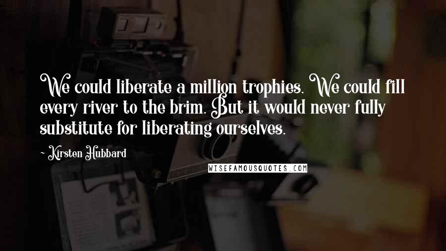 Kirsten Hubbard Quotes: We could liberate a million trophies. We could fill every river to the brim. But it would never fully substitute for liberating ourselves.