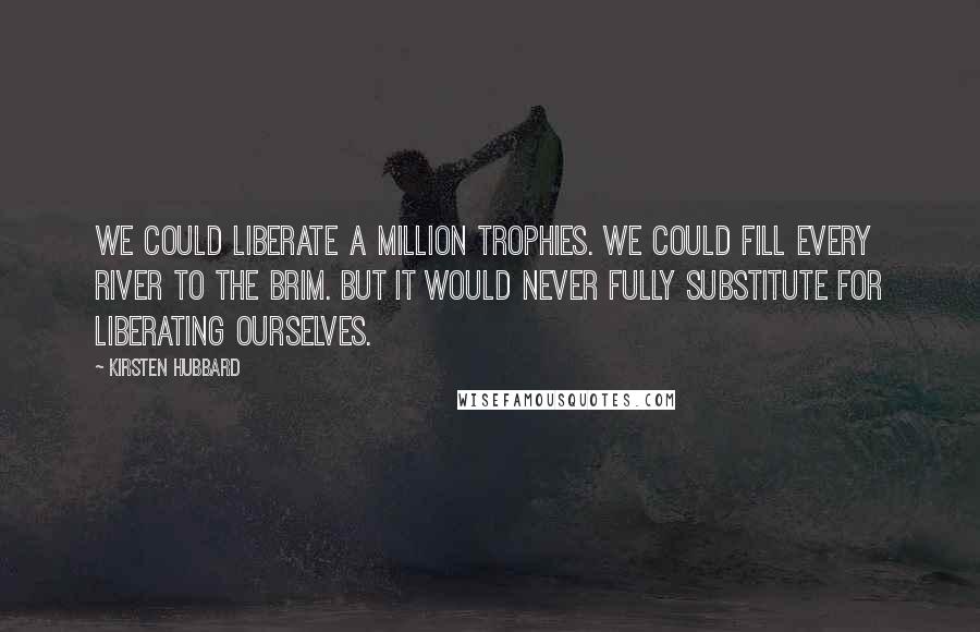 Kirsten Hubbard Quotes: We could liberate a million trophies. We could fill every river to the brim. But it would never fully substitute for liberating ourselves.