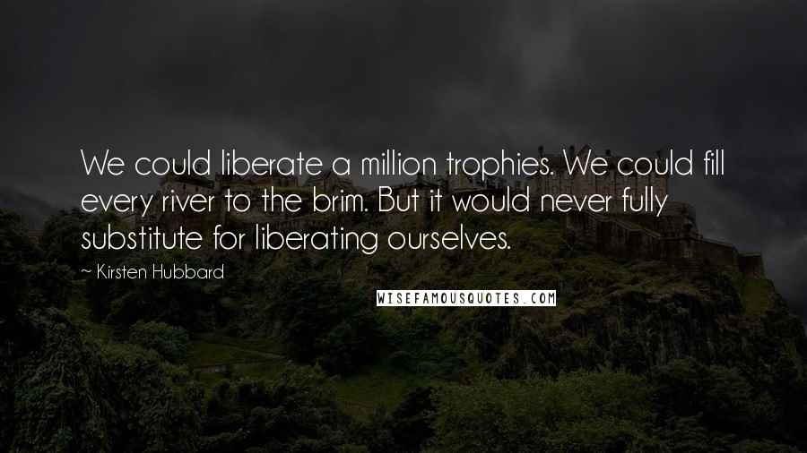 Kirsten Hubbard Quotes: We could liberate a million trophies. We could fill every river to the brim. But it would never fully substitute for liberating ourselves.
