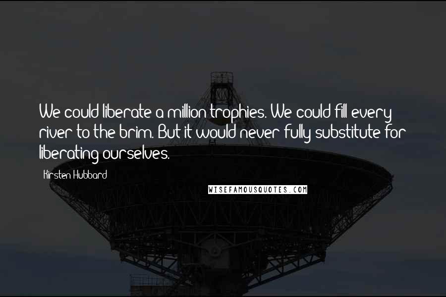 Kirsten Hubbard Quotes: We could liberate a million trophies. We could fill every river to the brim. But it would never fully substitute for liberating ourselves.
