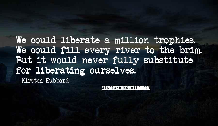 Kirsten Hubbard Quotes: We could liberate a million trophies. We could fill every river to the brim. But it would never fully substitute for liberating ourselves.