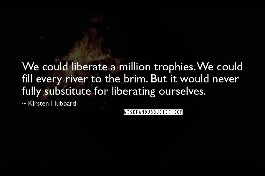 Kirsten Hubbard Quotes: We could liberate a million trophies. We could fill every river to the brim. But it would never fully substitute for liberating ourselves.