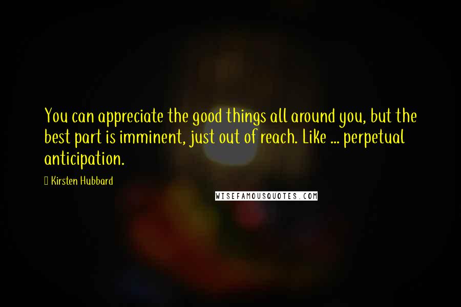Kirsten Hubbard Quotes: You can appreciate the good things all around you, but the best part is imminent, just out of reach. Like ... perpetual anticipation.