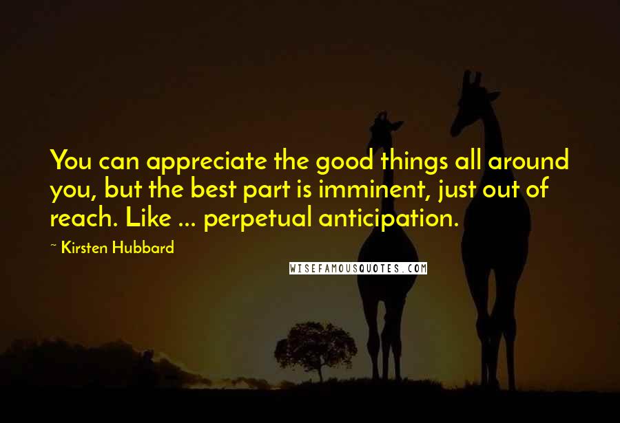 Kirsten Hubbard Quotes: You can appreciate the good things all around you, but the best part is imminent, just out of reach. Like ... perpetual anticipation.