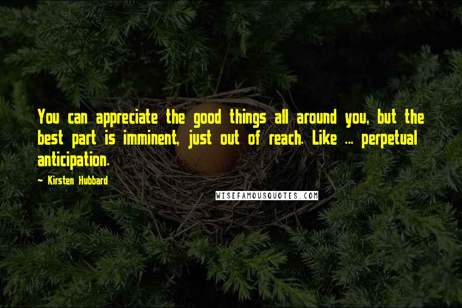 Kirsten Hubbard Quotes: You can appreciate the good things all around you, but the best part is imminent, just out of reach. Like ... perpetual anticipation.