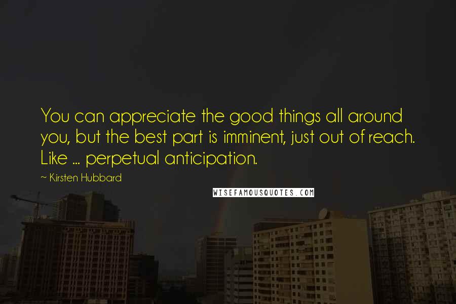 Kirsten Hubbard Quotes: You can appreciate the good things all around you, but the best part is imminent, just out of reach. Like ... perpetual anticipation.