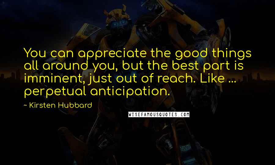 Kirsten Hubbard Quotes: You can appreciate the good things all around you, but the best part is imminent, just out of reach. Like ... perpetual anticipation.