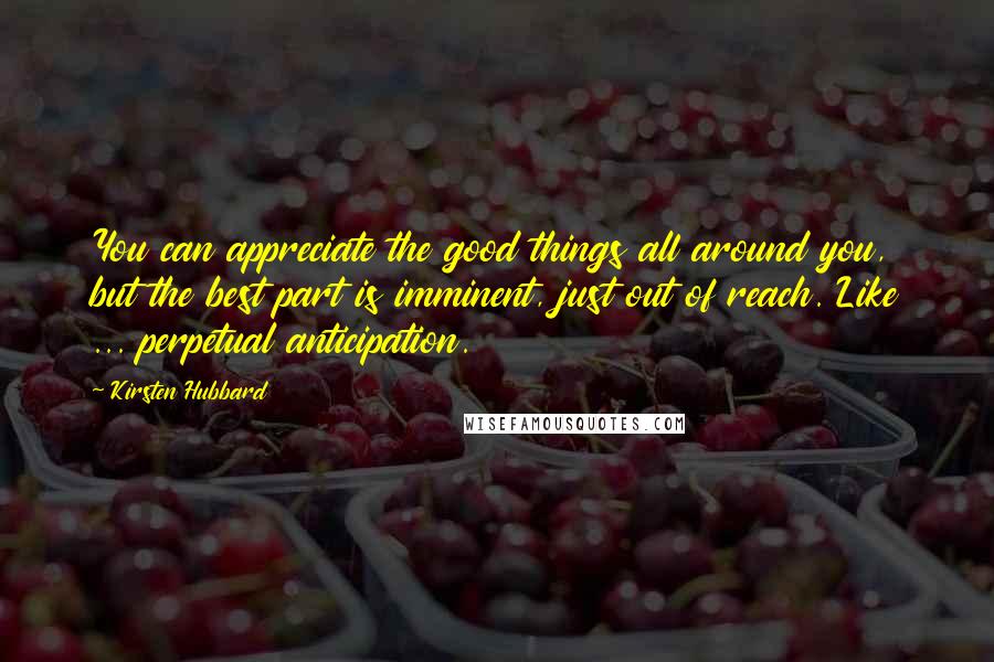 Kirsten Hubbard Quotes: You can appreciate the good things all around you, but the best part is imminent, just out of reach. Like ... perpetual anticipation.