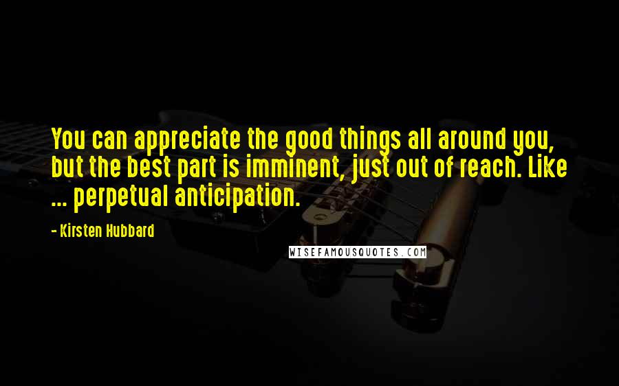 Kirsten Hubbard Quotes: You can appreciate the good things all around you, but the best part is imminent, just out of reach. Like ... perpetual anticipation.