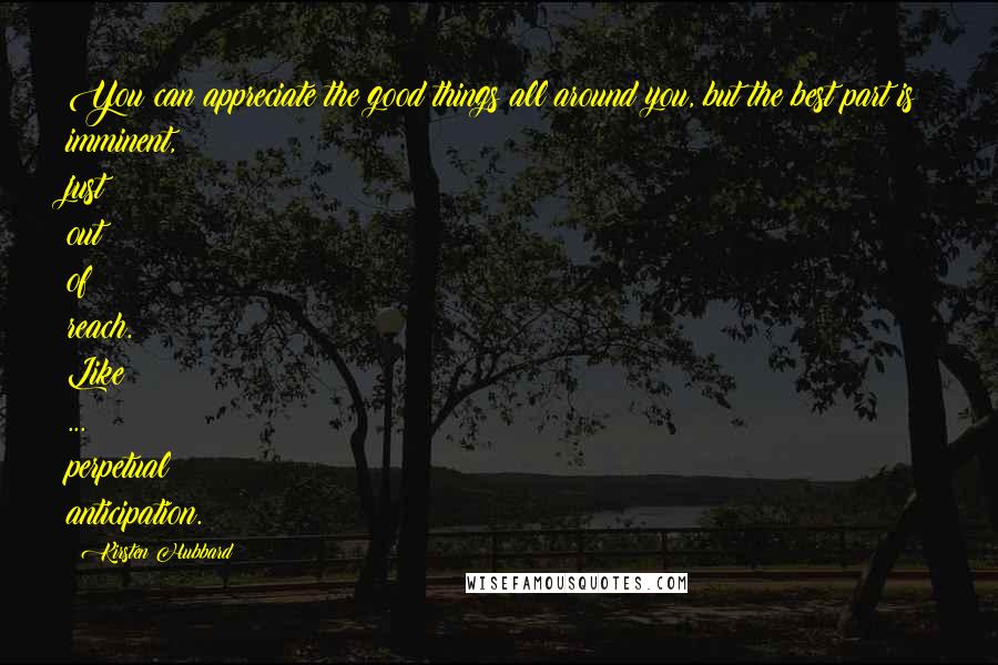 Kirsten Hubbard Quotes: You can appreciate the good things all around you, but the best part is imminent, just out of reach. Like ... perpetual anticipation.