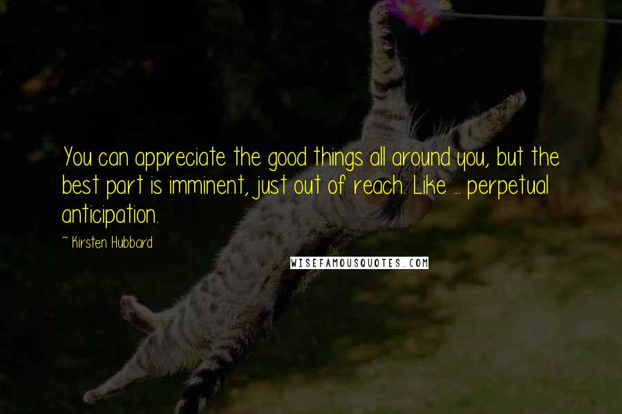 Kirsten Hubbard Quotes: You can appreciate the good things all around you, but the best part is imminent, just out of reach. Like ... perpetual anticipation.