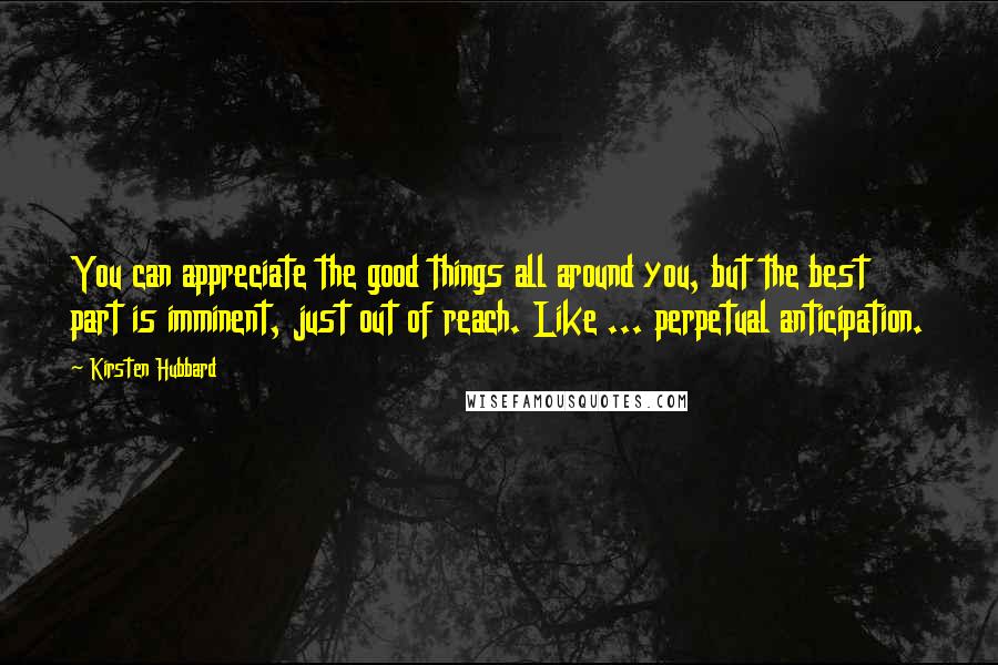 Kirsten Hubbard Quotes: You can appreciate the good things all around you, but the best part is imminent, just out of reach. Like ... perpetual anticipation.
