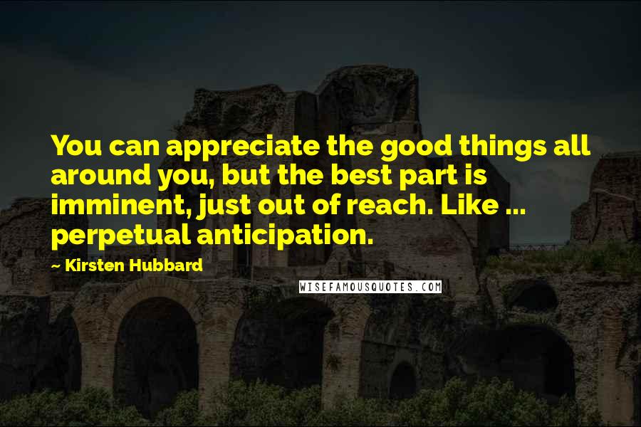 Kirsten Hubbard Quotes: You can appreciate the good things all around you, but the best part is imminent, just out of reach. Like ... perpetual anticipation.
