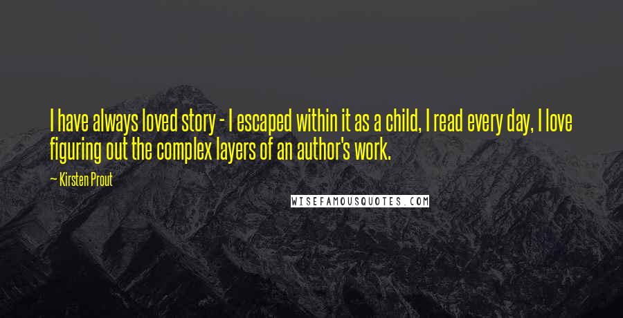 Kirsten Prout Quotes: I have always loved story - I escaped within it as a child, I read every day, I love figuring out the complex layers of an author's work.