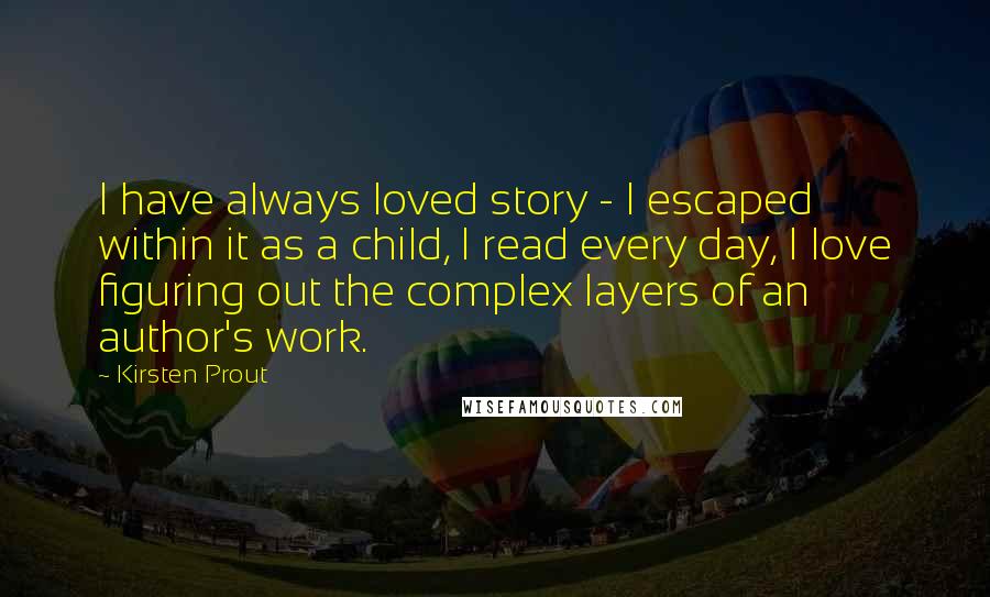 Kirsten Prout Quotes: I have always loved story - I escaped within it as a child, I read every day, I love figuring out the complex layers of an author's work.