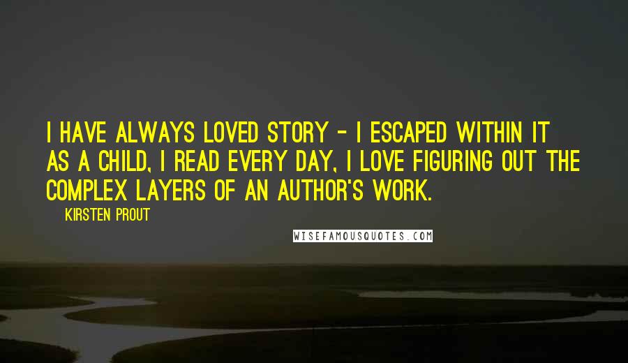 Kirsten Prout Quotes: I have always loved story - I escaped within it as a child, I read every day, I love figuring out the complex layers of an author's work.