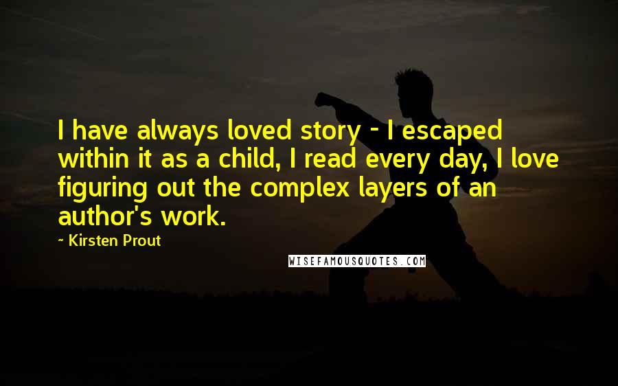 Kirsten Prout Quotes: I have always loved story - I escaped within it as a child, I read every day, I love figuring out the complex layers of an author's work.