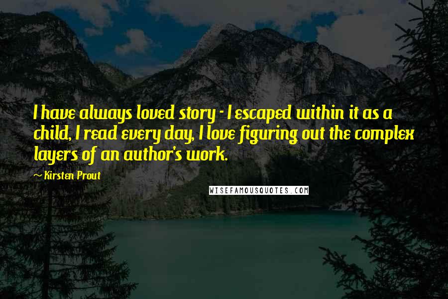 Kirsten Prout Quotes: I have always loved story - I escaped within it as a child, I read every day, I love figuring out the complex layers of an author's work.
